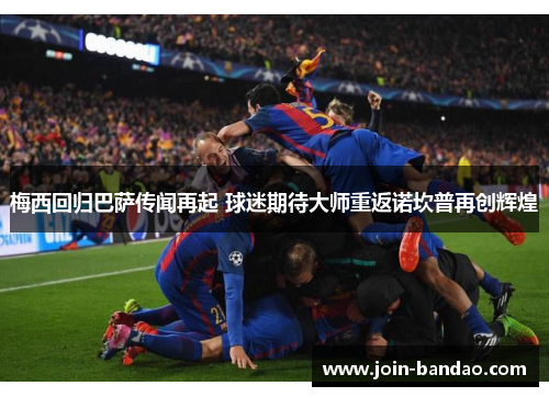 梅西回归巴萨传闻再起 球迷期待大师重返诺坎普再创辉煌