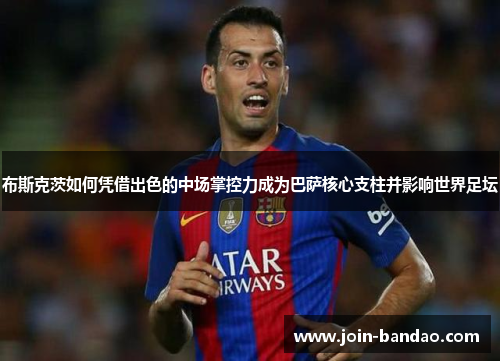 布斯克茨如何凭借出色的中场掌控力成为巴萨核心支柱并影响世界足坛