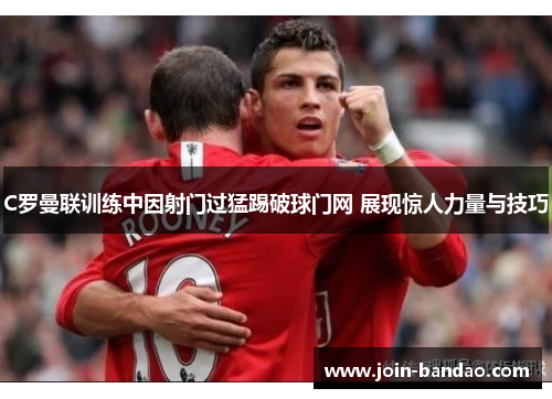 C罗曼联训练中因射门过猛踢破球门网 展现惊人力量与技巧