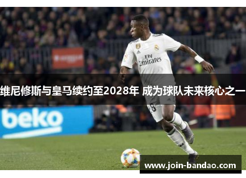 维尼修斯与皇马续约至2028年 成为球队未来核心之一
