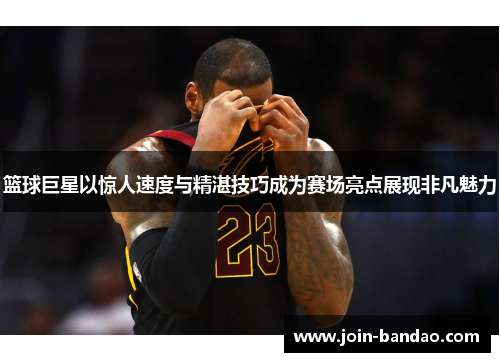 篮球巨星以惊人速度与精湛技巧成为赛场亮点展现非凡魅力