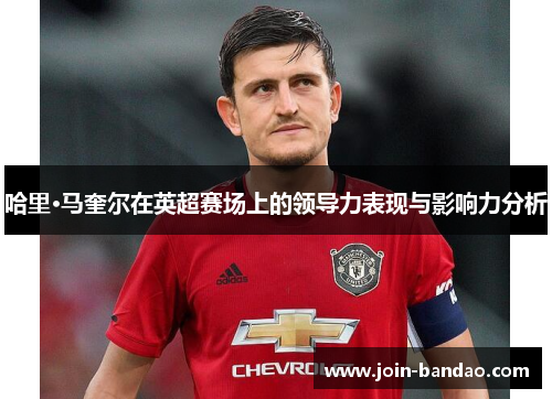 哈里·马奎尔在英超赛场上的领导力表现与影响力分析