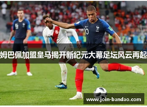 姆巴佩加盟皇马揭开新纪元大幕足坛风云再起