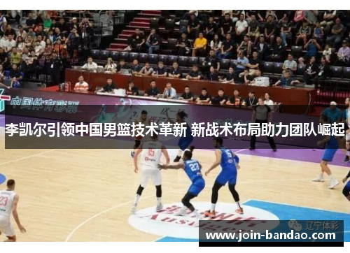 李凯尔引领中国男篮技术革新 新战术布局助力团队崛起