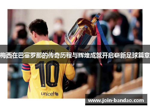 梅西在巴塞罗那的传奇历程与辉煌成就开启崭新足球篇章