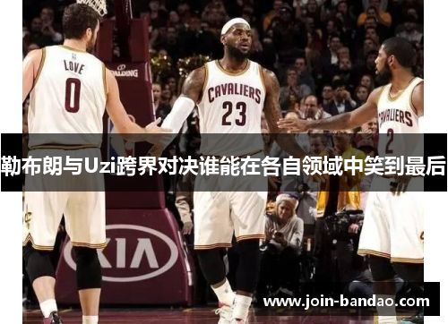 勒布朗与Uzi跨界对决谁能在各自领域中笑到最后