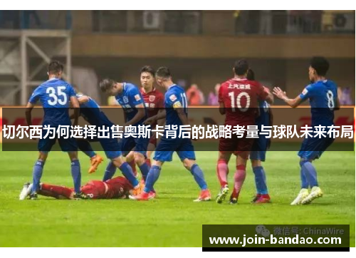 切尔西为何选择出售奥斯卡背后的战略考量与球队未来布局