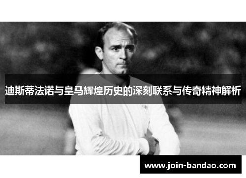 迪斯蒂法诺与皇马辉煌历史的深刻联系与传奇精神解析