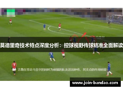 莫德里奇技术特点深度分析：控球视野传球精准全面解读