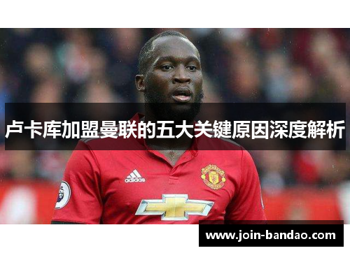 卢卡库加盟曼联的五大关键原因深度解析 卢卡库加盟曼联的五大关键原因深度解析
